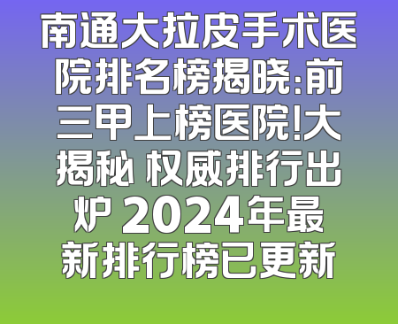 南通大拉皮手术医院排名榜揭晓：前三甲上榜医院！大揭秘 权威排行出炉 2024年最新排行榜已更新