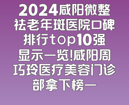 2024咸阳微整祛老年斑医院口碑排行top10强显示一览！咸阳周巧玲医疗美容门诊部拿下榜一