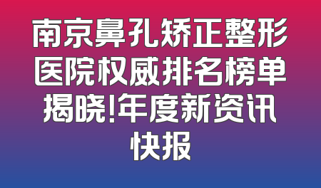 南京鼻孔矫正整形医院权威排名榜单揭晓！年度新资讯快报