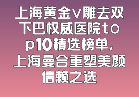 上海黄金v雕去双下巴权威医院top10精选榜单，上海曼合重塑美颜信赖之选