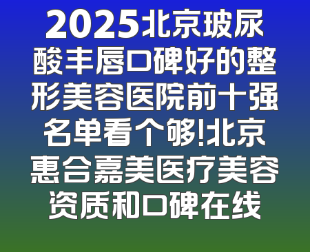 2025北京玻尿酸丰唇口碑好的整形美容医院前十强名单看个够！北京惠合嘉美医疗美容资质和口碑在线