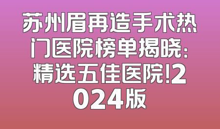 苏州眉再造手术热门医院榜单揭晓：精选五佳医院！2024版