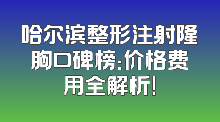 哈尔滨整形注射隆胸口碑榜：价格费用全解析！