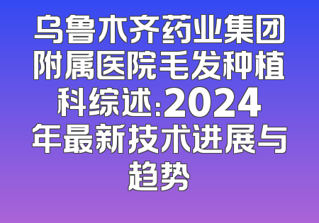 乌鲁木齐药业集团附属医院毛发种植科综述：2024年最新技术进展与趋势