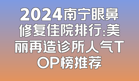 2024南宁眼鼻修复佳院排行：美丽再造诊所人气TOP榜推荐