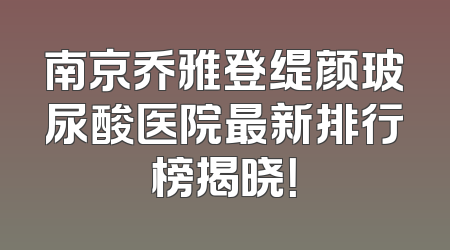 南京乔雅登缇颜玻尿酸医院最新排行榜揭晓！
