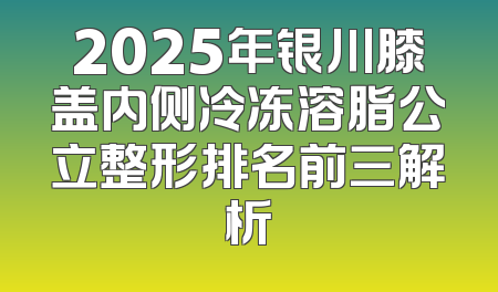 2025年银川膝盖内侧冷冻溶脂公立整形排名前三解析