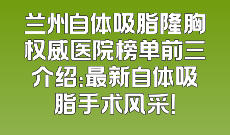 兰州自体吸脂隆胸权威医院榜单前三介绍：最新自体吸脂手术风采！