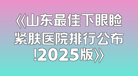 《山东最佳下眼睑紧肤医院排行公布！2025版》