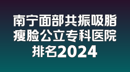南宁面部共振吸脂瘦脸公立专科医院排名2024