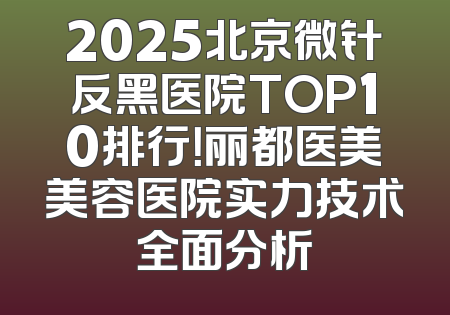 2025北京微针反黑医院TOP10排行！丽都医美美容医院实力技术全面分析