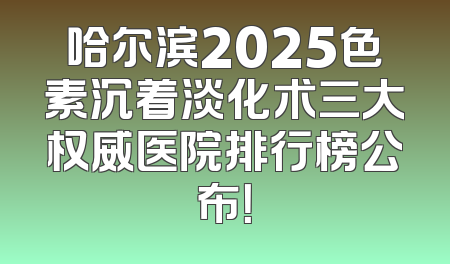 哈尔滨2025色素沉着淡化术三大权威医院排行榜公布！