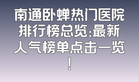 南通卧蝉热门医院排行榜总览：最新人气榜单点击一览！