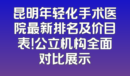 昆明年轻化手术医院最新排名及价目表！公立机构全面对比展示