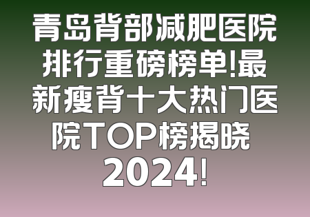 青岛背部减肥医院排行重磅榜单！最新瘦背十大热门医院TOP榜揭晓 2024！