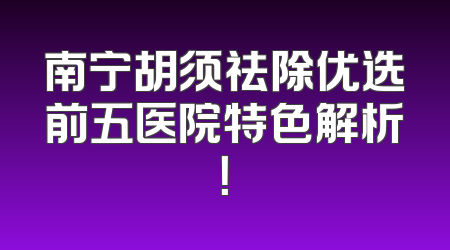 南宁胡须祛除优选前五医院特色解析！