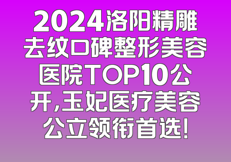 2024洛阳精雕去纹口碑整形美容医院TOP10公开，玉妃医疗美容公立领衔首选！