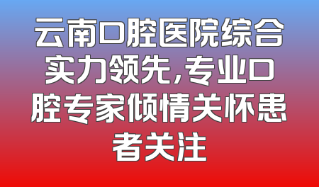 云南口腔医院综合实力领先，专业口腔专家倾情关怀患者关注