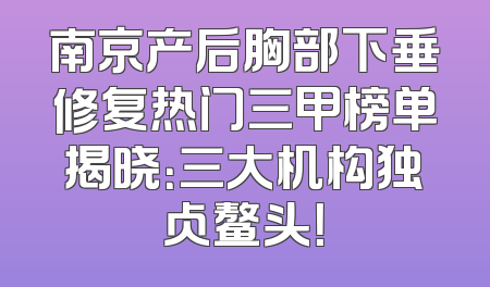 南京产后胸部下垂修复热门三甲榜单揭晓：三大机构独占鳌头！