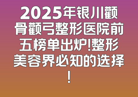 2025年银川颧骨颧弓整形医院前五榜单出炉！整形美容界必知的选择！
