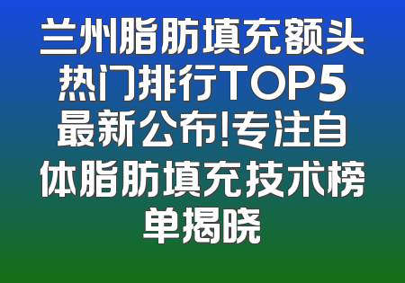 兰州脂肪填充额头热门排行TOP5最新公布！专注自体脂肪填充技术榜单揭晓