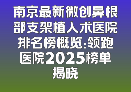 南京最新微创鼻根部支架植入术医院排名榜概览：领跑医院2025榜单揭晓