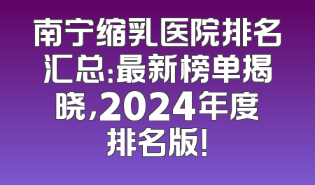 南宁缩乳医院排名汇总：最新榜单揭晓，2024年度排名版！