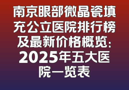 南京眼部微晶瓷填充公立医院排行榜及最新价格概览：2025年五大医院一览表