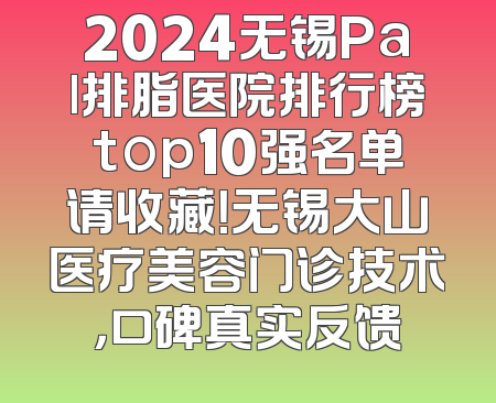 2024无锡Pal排脂医院排行榜top10强名单请收藏！无锡大山医疗美容门诊技术，口碑真实反馈