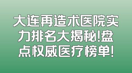 大连再造术医院实力排名大揭秘！盘点权威医疗榜单！