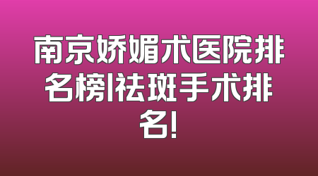 南京娇媚术医院排名榜丨祛斑手术排名!