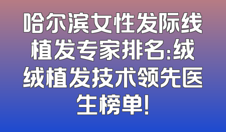 哈尔滨女性发际线植发专家排名：绒绒植发技术领先医生榜单！