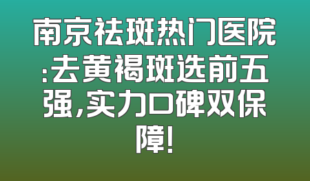 南京祛斑热门医院：去黄褐斑选前五强，实力口碑双保障！