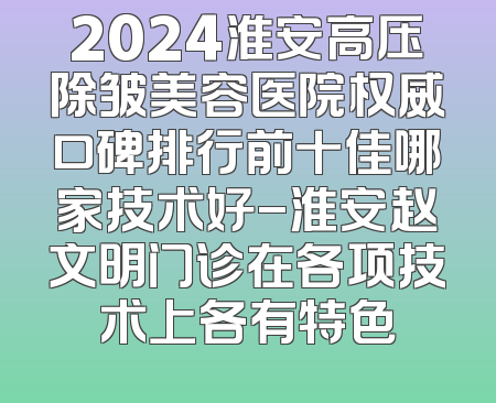 2024淮安高压除皱美容医院权威口碑排行前十佳哪家技术好-淮安赵文明门诊在各项技术上各有特色