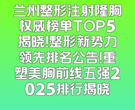 兰州整形注射隆胸权威榜单TOP5揭晓！整形新势力领先排名公告！重塑美胸前线五强2025排行揭晓
