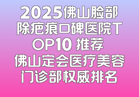 2025佛山脸部除疤痕口碑医院TOP10 推荐 佛山定会医疗美容门诊部权威排名