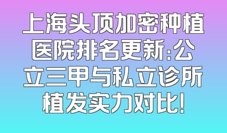 上海头顶加密种植医院排名更新：公立三甲与私立诊所植发实力对比！