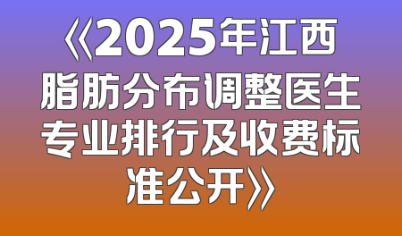 《2025年江西脂肪分布调整医生专业排行及收费标准公开》