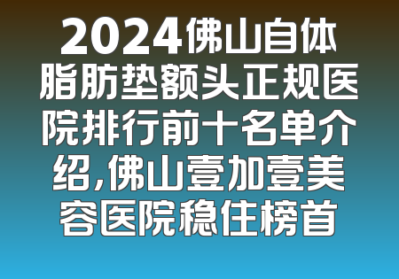 2024佛山自体脂肪垫额头正规医院排行前十名单介绍，佛山壹加壹美容医院稳住榜首