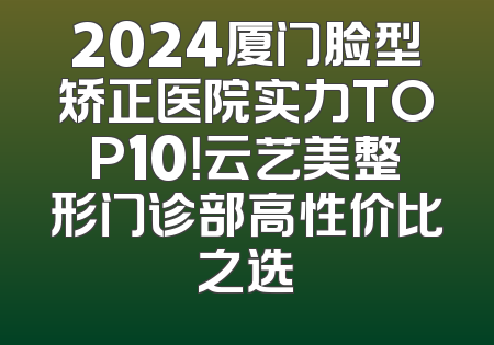 2024厦门脸型矫正医院实力TOP10！云艺美整形门诊部高性价比之选