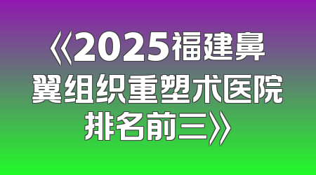 《2025福建鼻翼组织重塑术医院排名前三》