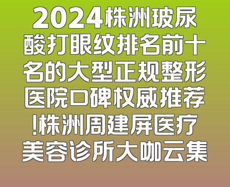 2024株洲玻尿酸打眼纹排名前十名的大型正规整形医院口碑权威推荐！株洲周建屏医疗美容诊所大咖云集