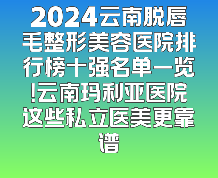 2024云南脱唇毛整形美容医院排行榜十强名单一览！云南玛利亚医院这些私立医美更靠谱