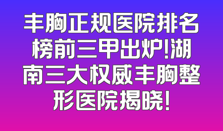 丰胸正规医院排名榜前三甲出炉！湖南三大权威丰胸整形医院揭晓！