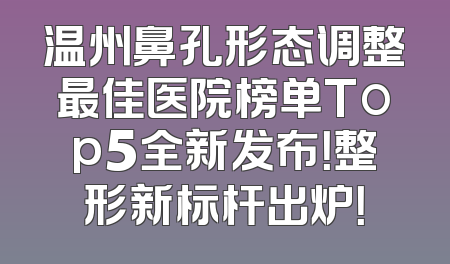 温州鼻孔形态调整最佳医院榜单Top5全新发布！整形新标杆出炉！