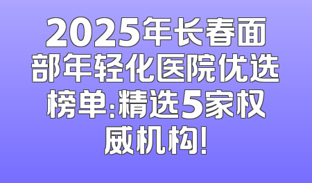 2025年长春面部年轻化医院优选榜单：精选5家权威机构！
