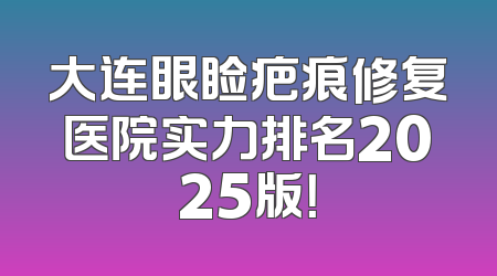 大连眼睑疤痕修复医院实力排名2025版！