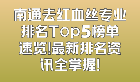 南通去红血丝专业排名Top5榜单速览！最新排名资讯全掌握！