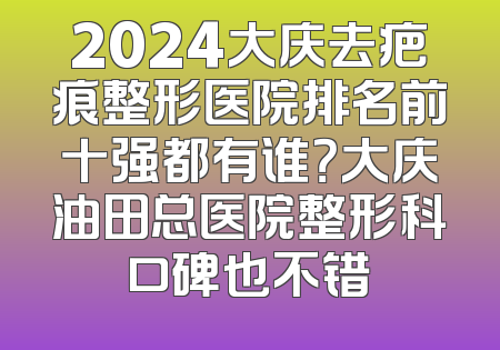 2024大庆去疤痕整形医院排名前十强都有谁？大庆油田总医院整形科口碑也不错