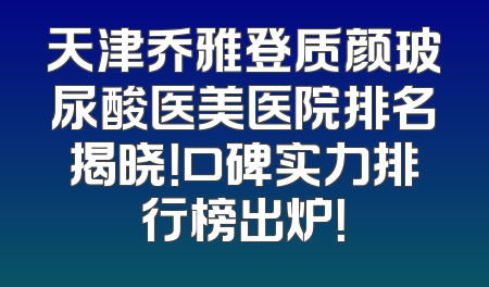 天津乔雅登质颜玻尿酸医美医院排名揭晓！口碑实力排行榜出炉！